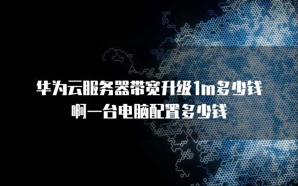 华为云服务器带宽升级1m多少钱啊一台电脑配置多少钱