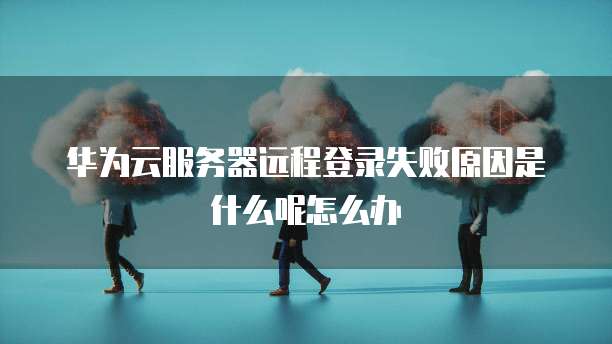 华为云服务器远程登录失败原因是什么呢怎么办