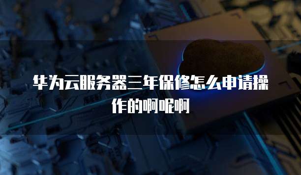 华为云服务器三年保修怎么申请操作的啊呢啊