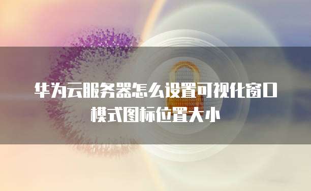 华为云服务器怎么设置可视化窗口模式图标位置大小
