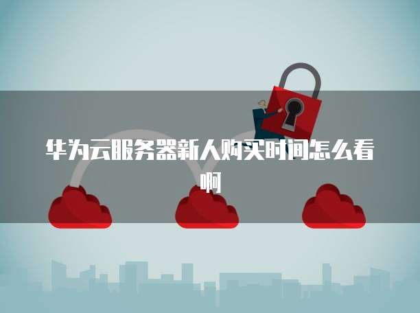 华为云服务器新人购买时间怎么看啊