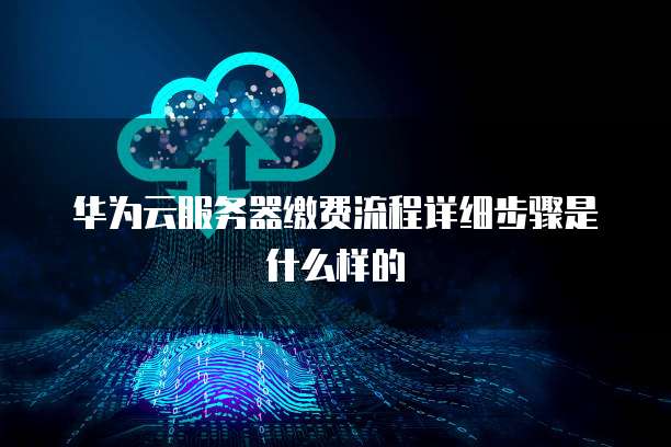 华为云服务器缴费流程详细步骤是什么样的