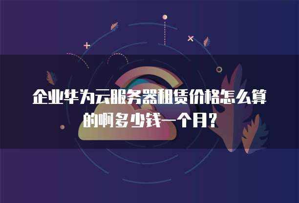 企业华为云服务器租赁价格怎么算的啊多少钱一个月?