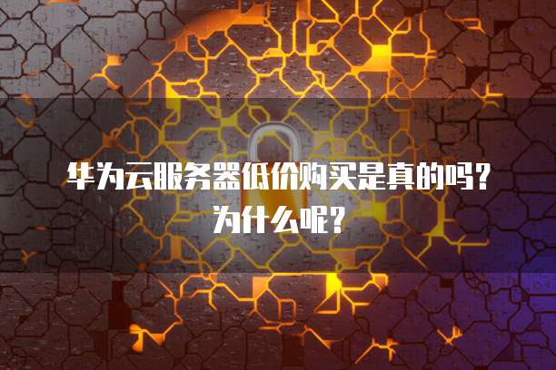 华为云服务器低价购买是真的吗?为什么呢?