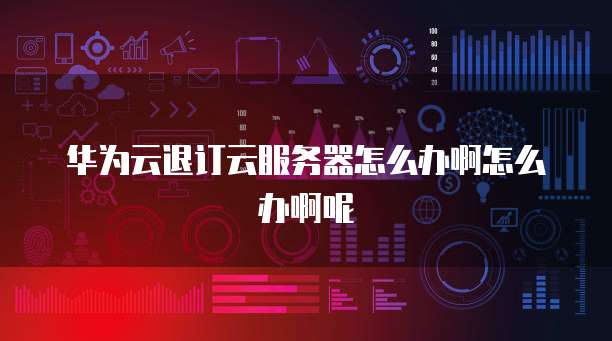 华为云退订云服务器怎么办啊怎么办啊呢