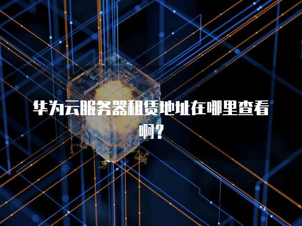 华为云服务器租赁地址在哪里查看啊?