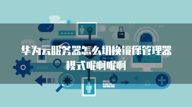 华为云服务器怎么切换镜像管理器模式呢啊呢啊