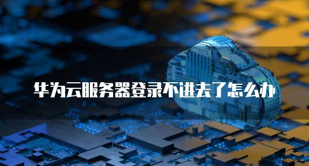 华为云服务器登录不进去了怎么办