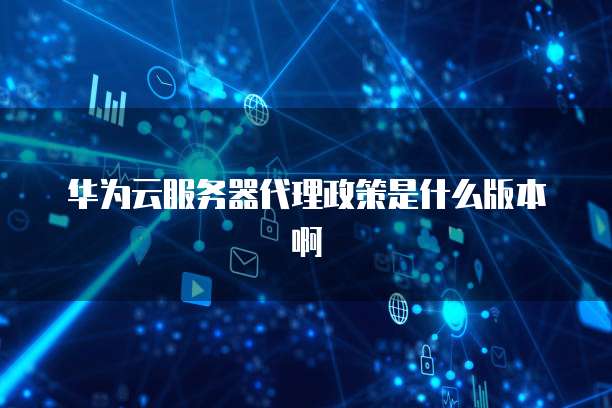 华为云服务器代理政策是什么版本啊