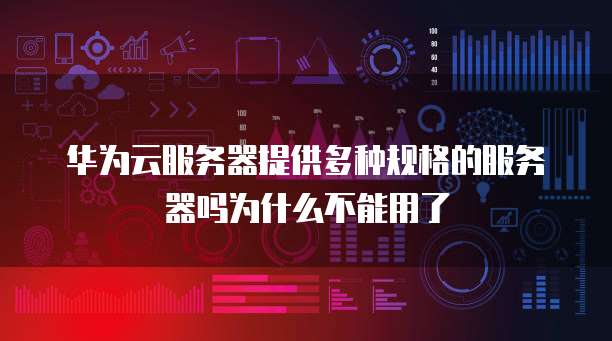 华为云服务器提供多种规格的服务器吗为什么不能用了