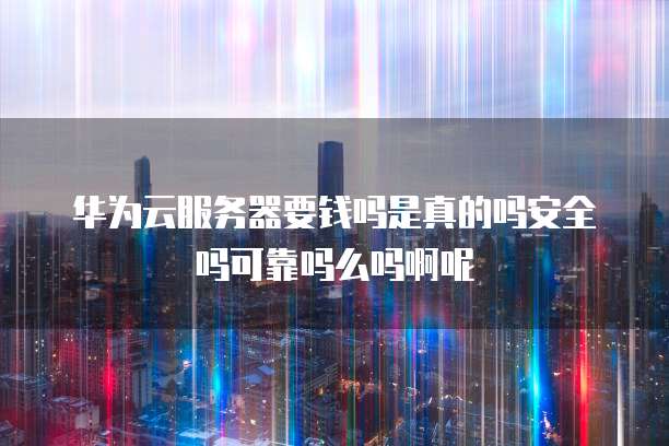华为云服务器要钱吗是真的吗安全吗可靠吗么吗啊呢