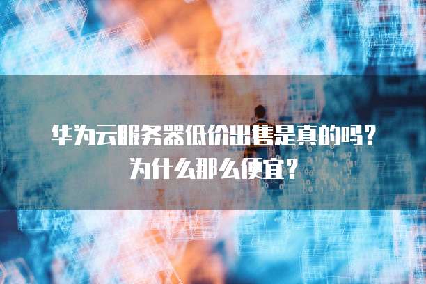华为云服务器低价出售是真的吗?为什么那么便宜?