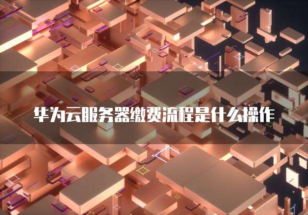华为云服务器缴费流程是什么操作