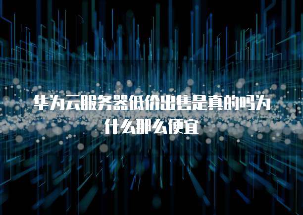 华为云服务器低价出售是真的吗为什么那么便宜