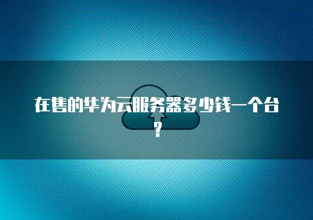 在售的华为云服务器多少钱一个台?