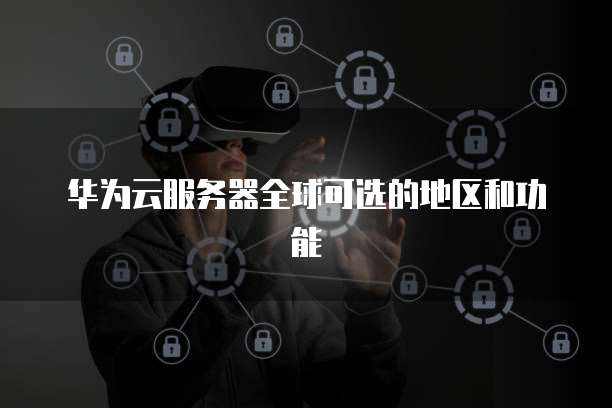 华为云服务器全球可选的地区和功能