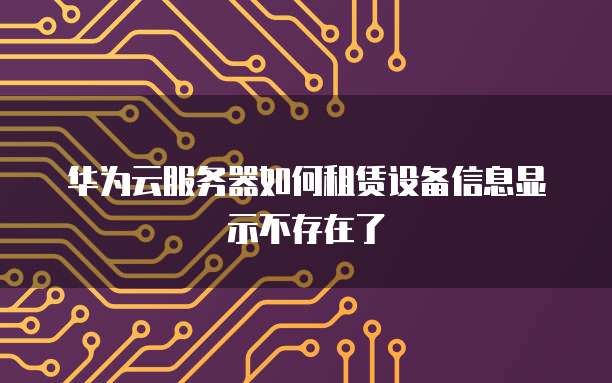 华为云服务器如何租赁设备信息显示不存在了