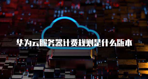 华为云服务器计费规则是什么版本