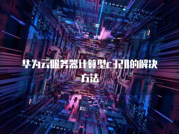 华为云服务器计算型c320的解决方法