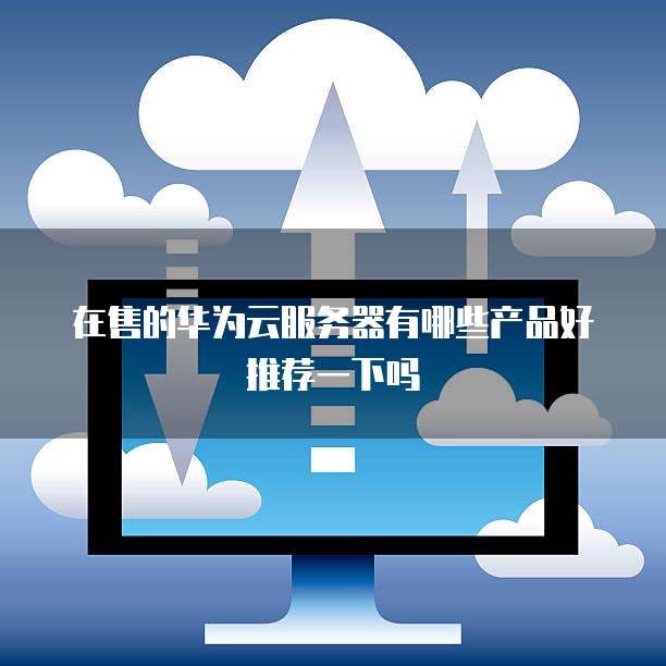 在售的华为云服务器有哪些产品好推荐一下吗