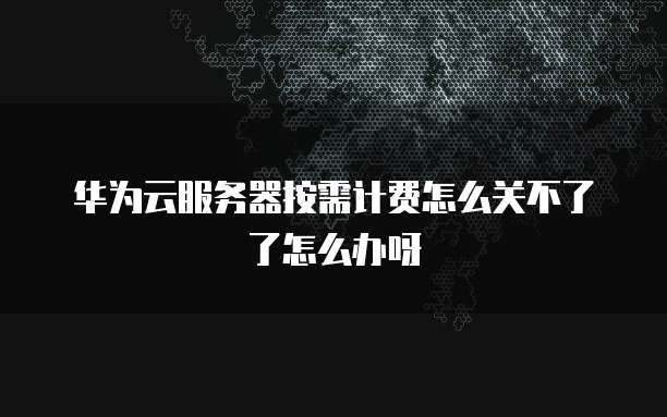 华为云服务器按需计费怎么关不了了怎么办呀