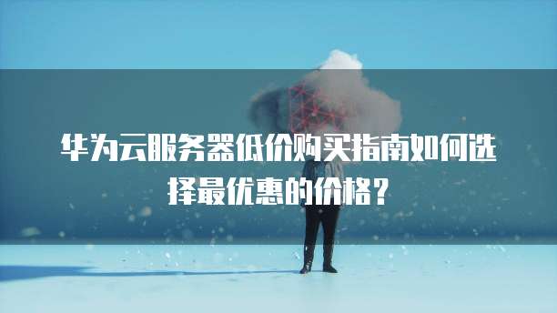 华为云服务器低价购买指南如何选择最优惠的价格?