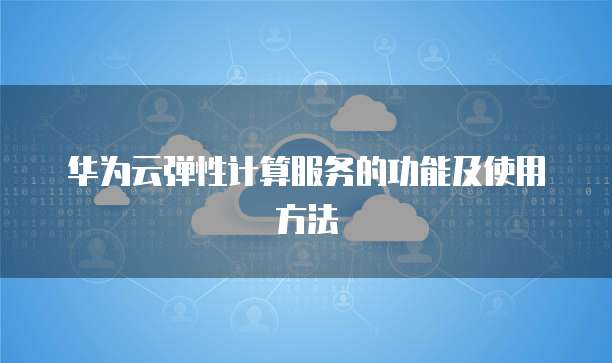 华为云弹性计算服务的功能及使用方法