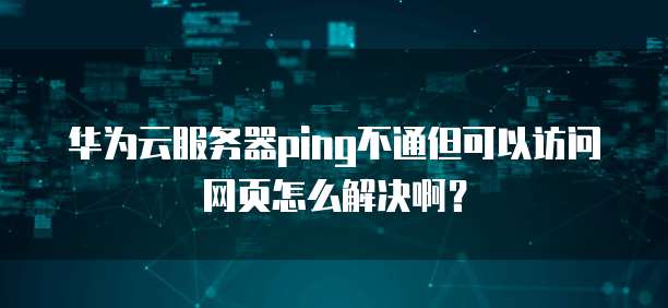 华为云服务器ping不通但可以访问网页怎么解决啊?