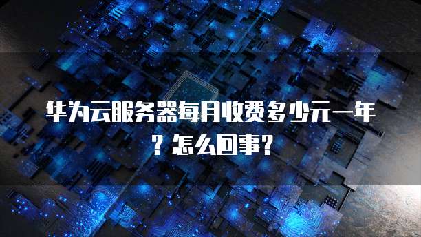 华为云服务器每月收费多少元一年?怎么回事?