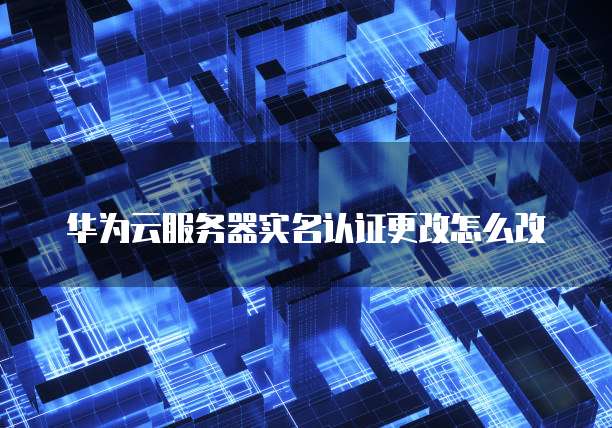 华为云服务器实名认证更改怎么改