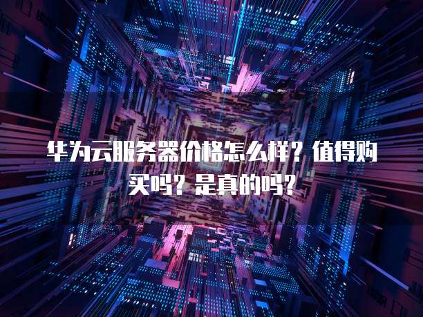 华为云服务器价格怎么样?值得购买吗?是真的吗?