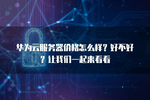 华为云服务器价格怎么样?好不好?让我们一起来看看