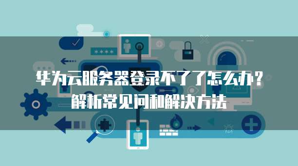 华为云服务器登录不了了怎么办?解析常见问和解决方法