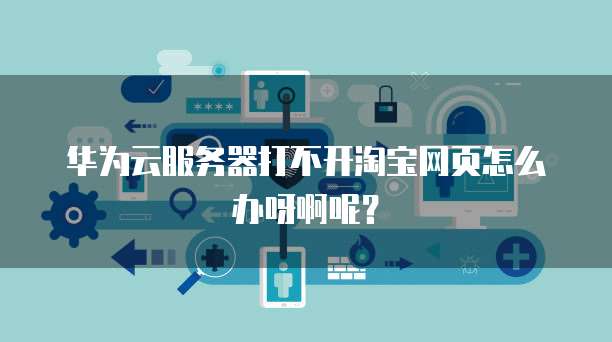 华为云服务器打不开淘宝网页怎么办呀啊呢?