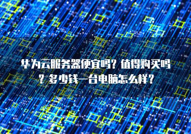 华为云服务器便宜吗?值得购买吗?多少钱一台电脑怎么样?