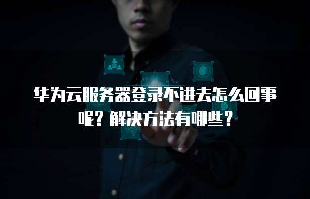 华为云服务器登录不进去怎么回事呢?解决方法有哪些?