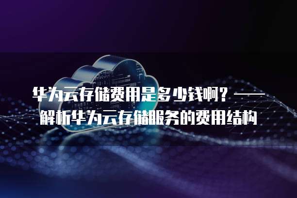 华为云存储费用是多少钱啊?——解析华为云存储服务的费用结构