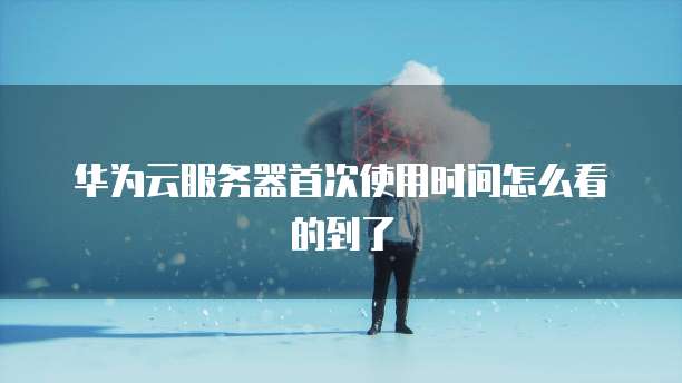 华为云服务器首次使用时间怎么看的到了