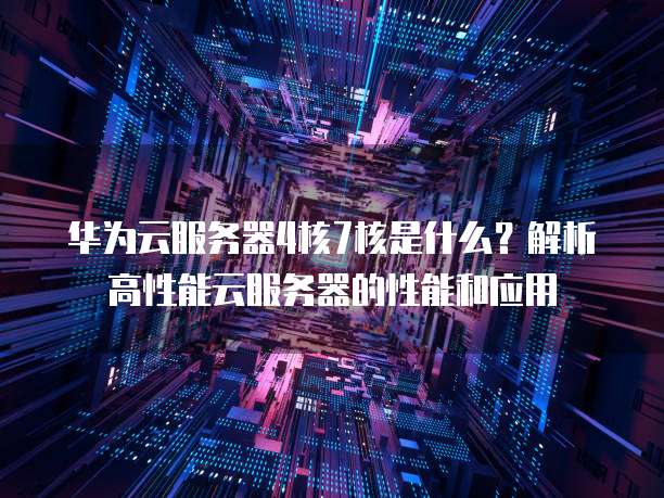 华为云服务器4核7核是什么?解析高性能云服务器的性能和应用