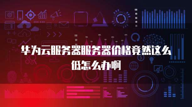 华为云服务器服务器价格竟然这么低怎么办啊
