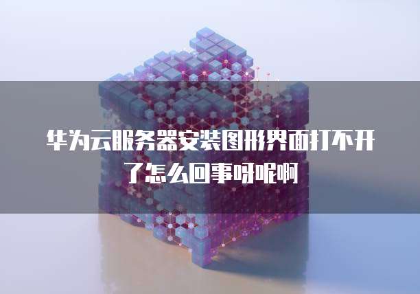 华为云服务器安装图形界面打不开了怎么回事呀呢啊