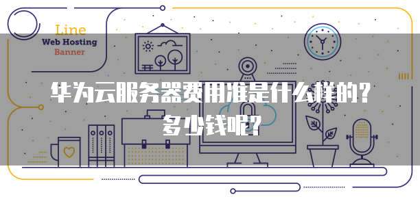 华为云服务器费用准是什么样的?多少钱呢?