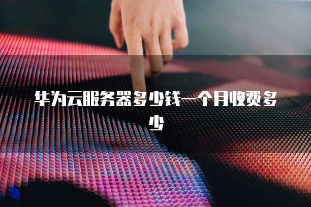 华为云服务器多少钱一个月收费多少