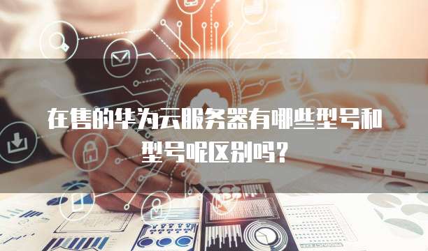 在售的华为云服务器有哪些型号和型号呢区别吗?