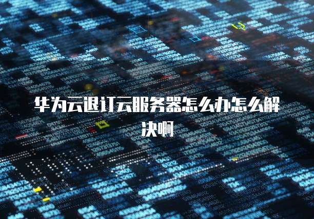 华为云退订云服务器怎么办怎么解决啊