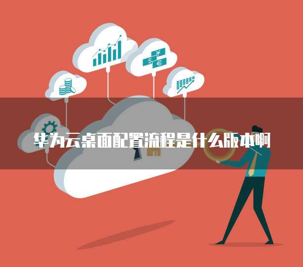 华为云桌面配置流程是什么版本啊
