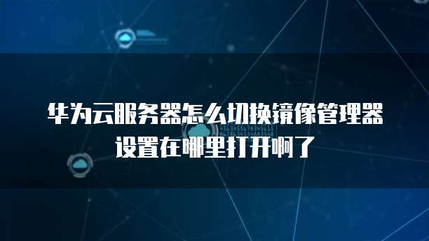 华为云服务器怎么切换镜像管理器设置在哪里打开啊了