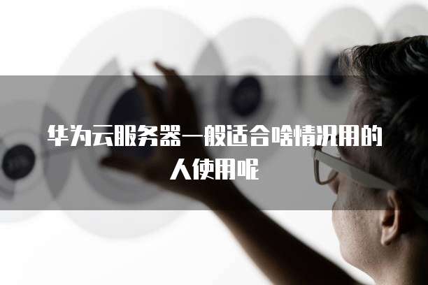 华为云服务器一般适合啥情况用的人使用呢
