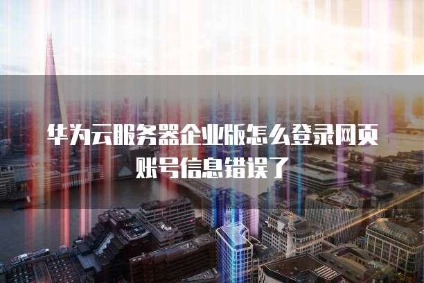 华为云服务器企业版怎么登录网页账号信息错误了