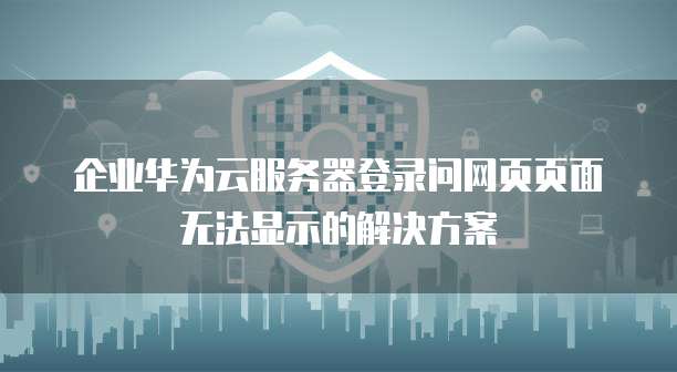 企业华为云服务器登录问网页页面无法显示的解决方案